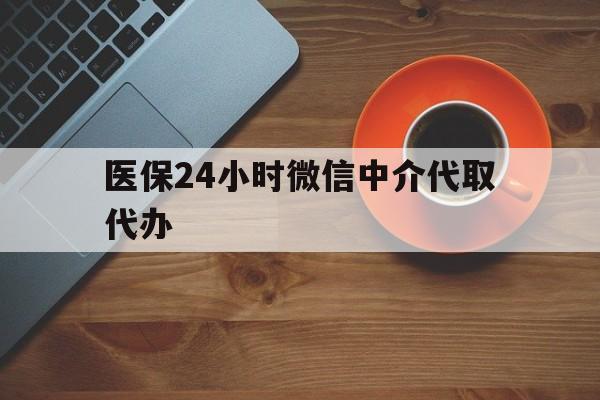 河池医保24小时微信中介代取代办(医保24小时微信中介代取代办可靠吗)