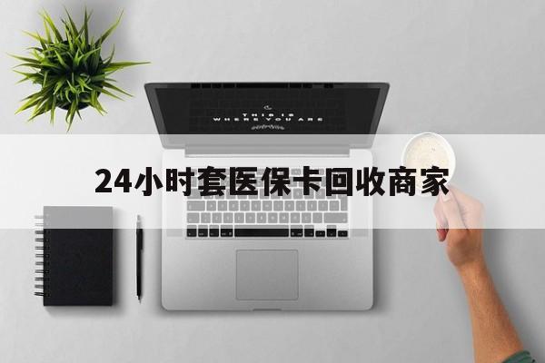 河池24小时套医保卡回收商家(医保取现24小时微信)
