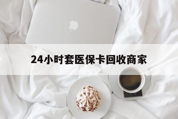 河池24小时套医保卡回收商家(24小时套医保卡回收商家会知道吗)