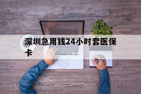 河池深圳急用钱24小时套医保卡(深圳医保24小时在线咨询)