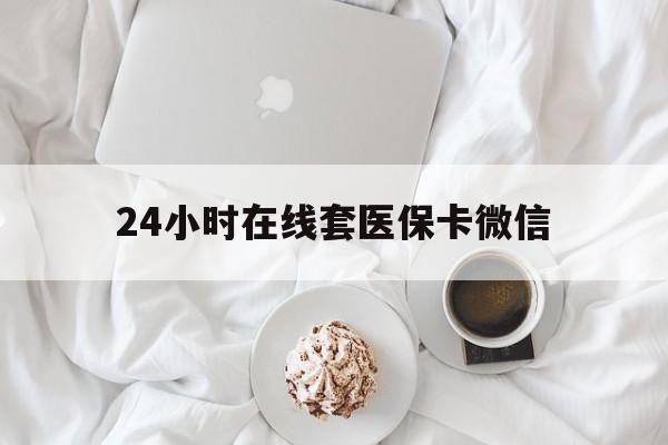 河池24小时在线套医保卡微信(24小时在线套医保卡微信能用吗)