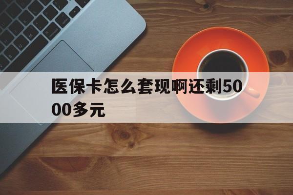 河池医保卡怎么套现啊还剩5000多元(医保卡咋套现)